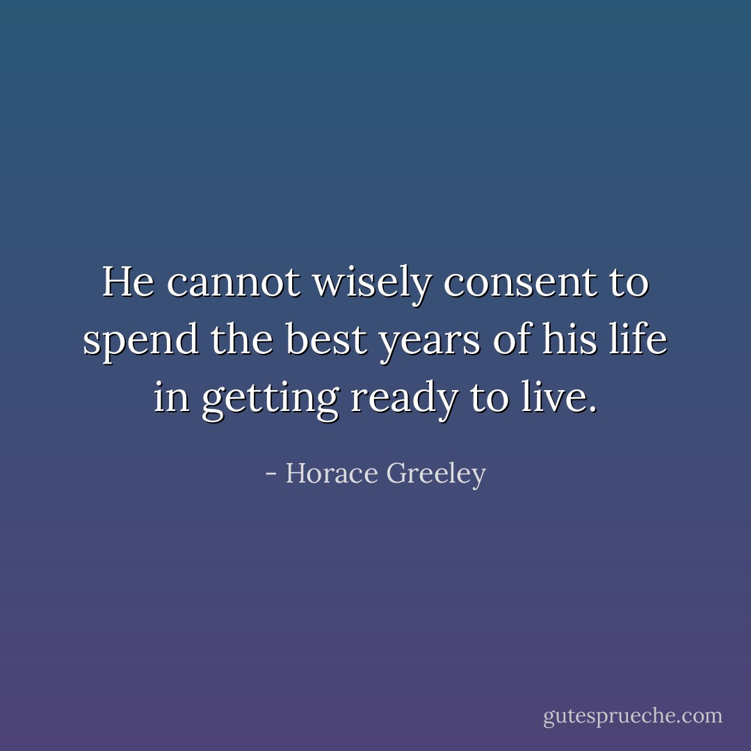 He cannot wisely consent to spend the best years of his life in getting ready to live. - Horace Greeley