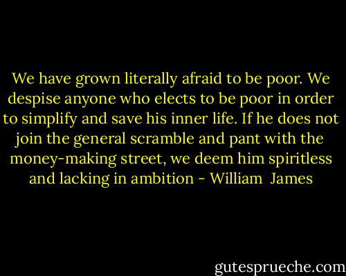 We have grown literally afraid to be poor. We despise anyone who elects to be poor in order to simplify and save his inner life. If he does not join the general scramble and pant with the money-making street, we deem him spiritless and lacking in ambition - William  James