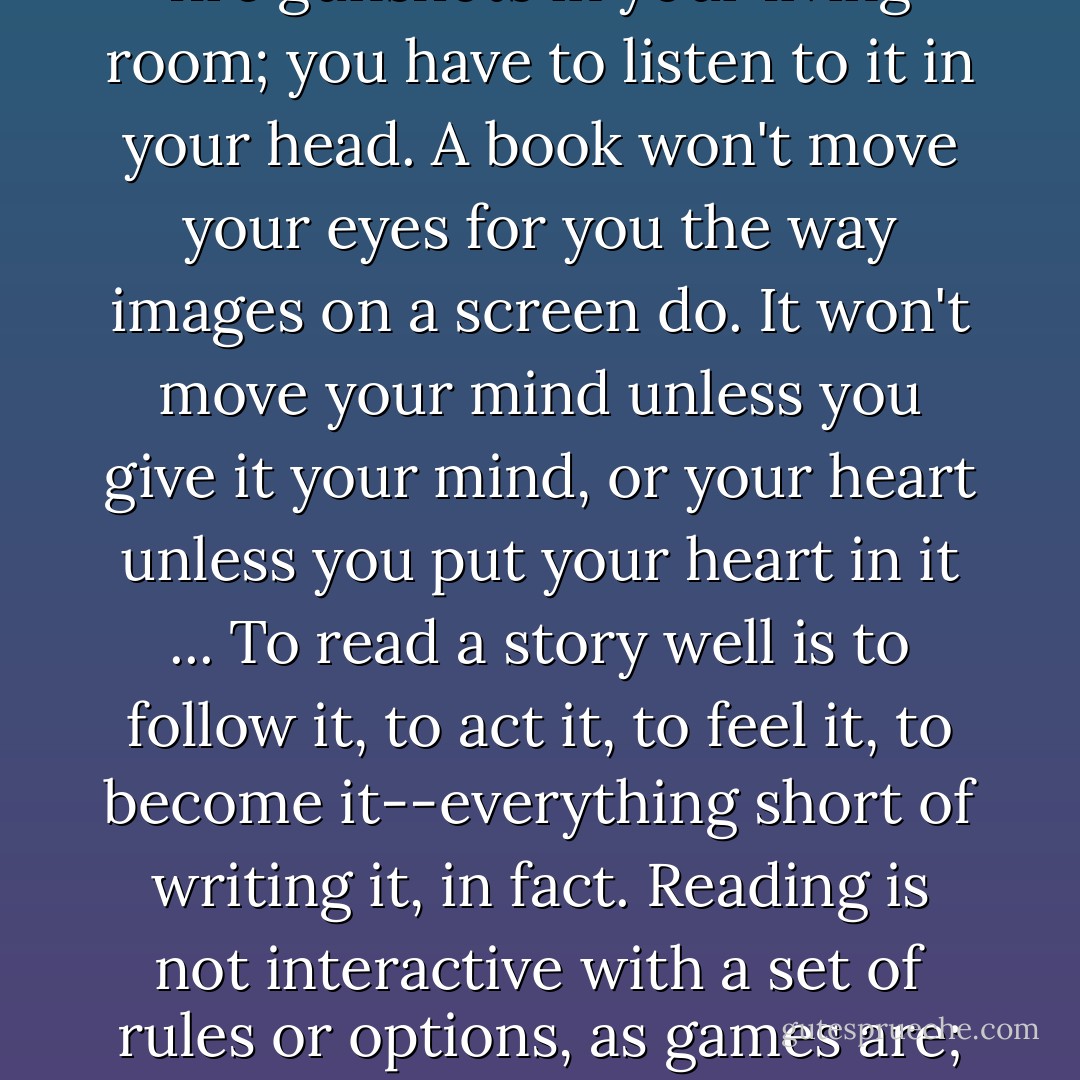 In its silence, a book is a challenge: it can't lull you with surging music or deafen you with screeching laugh tracks or fire gunshots in your living room; you have to listen to it in your head. A book won't move your eyes for you the way images on a screen do. It won't move your mind unless you give it your mind, or your heart unless you put your heart in it ... To read a story well is to follow it, to act it, to feel it, to become it--everything short of writing it, in fact. Reading is not interactive with a set of rules or options, as games are; reading is actual collaboration with the writer's mind. No wonder not everyone is up to it. - Ursula K. Le Guin