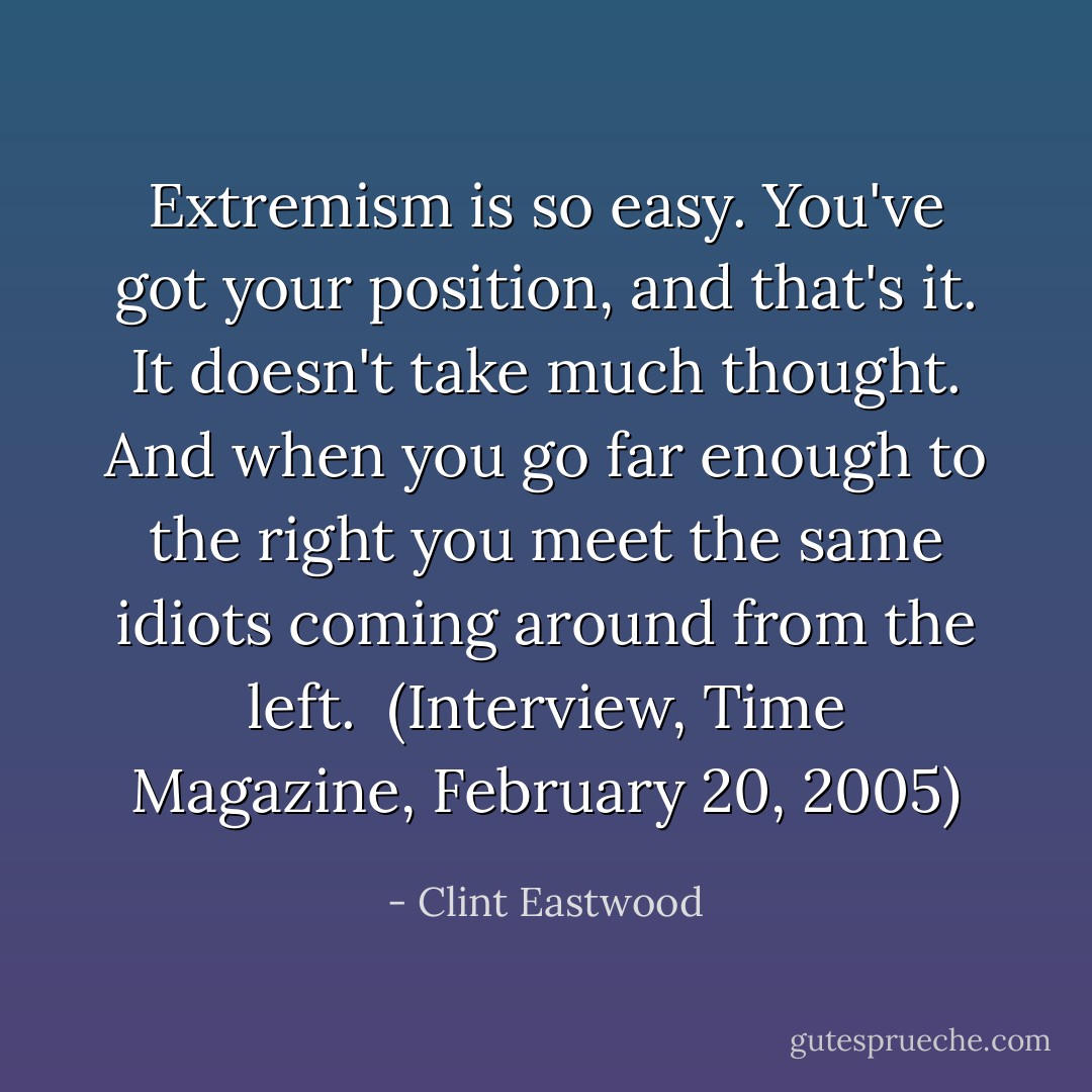Extremism is so easy. You've got your position, and that's it. It doesn't take much thought. And when you go far enough to the right you meet the same idiots coming around from the left.<br /><br />(Interview, <i>Time Magazine</i>, February 20, 2005) - Clint Eastwood