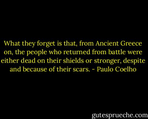 What they forget is that, from Ancient Greece on, the people who returned from battle were either dead on their shields or stronger, despite and because of their scars. - Paulo Coelho