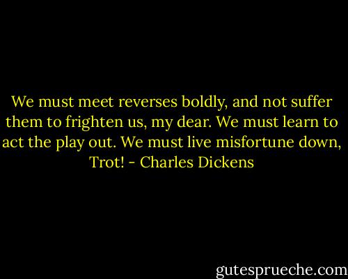 We must meet reverses boldly, and not suffer them to frighten us, my dear. We must learn to act the play out. We must live misfortune down, Trot! - Charles Dickens