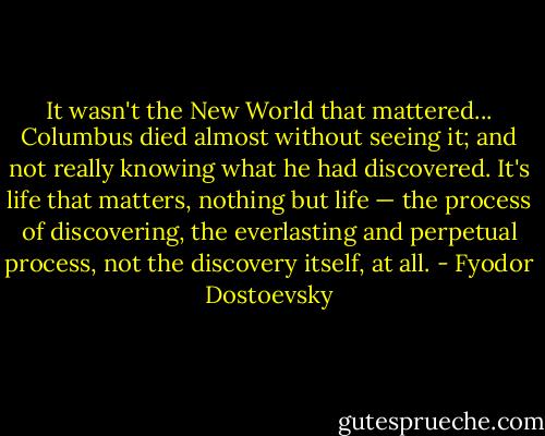 It wasn't the New World that mattered... Columbus died almost without seeing it; and not really knowing what he had discovered. It's life that matters, nothing but life — the process of discovering, the everlasting and perpetual process, not the discovery itself, at all. - Fyodor Dostoevsky