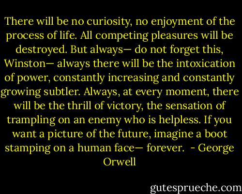 There will be no curiosity, no enjoyment of the process of life. All competing pleasures will be destroyed. But always— do not forget this, Winston— always there will be the intoxication of power, constantly increasing and constantly growing subtler. Always, at every moment, there will be the thrill of victory, the sensation of trampling on an enemy who is helpless.<br />If you want a picture of the future, imagine a boot stamping on a human face— forever.  - George Orwell