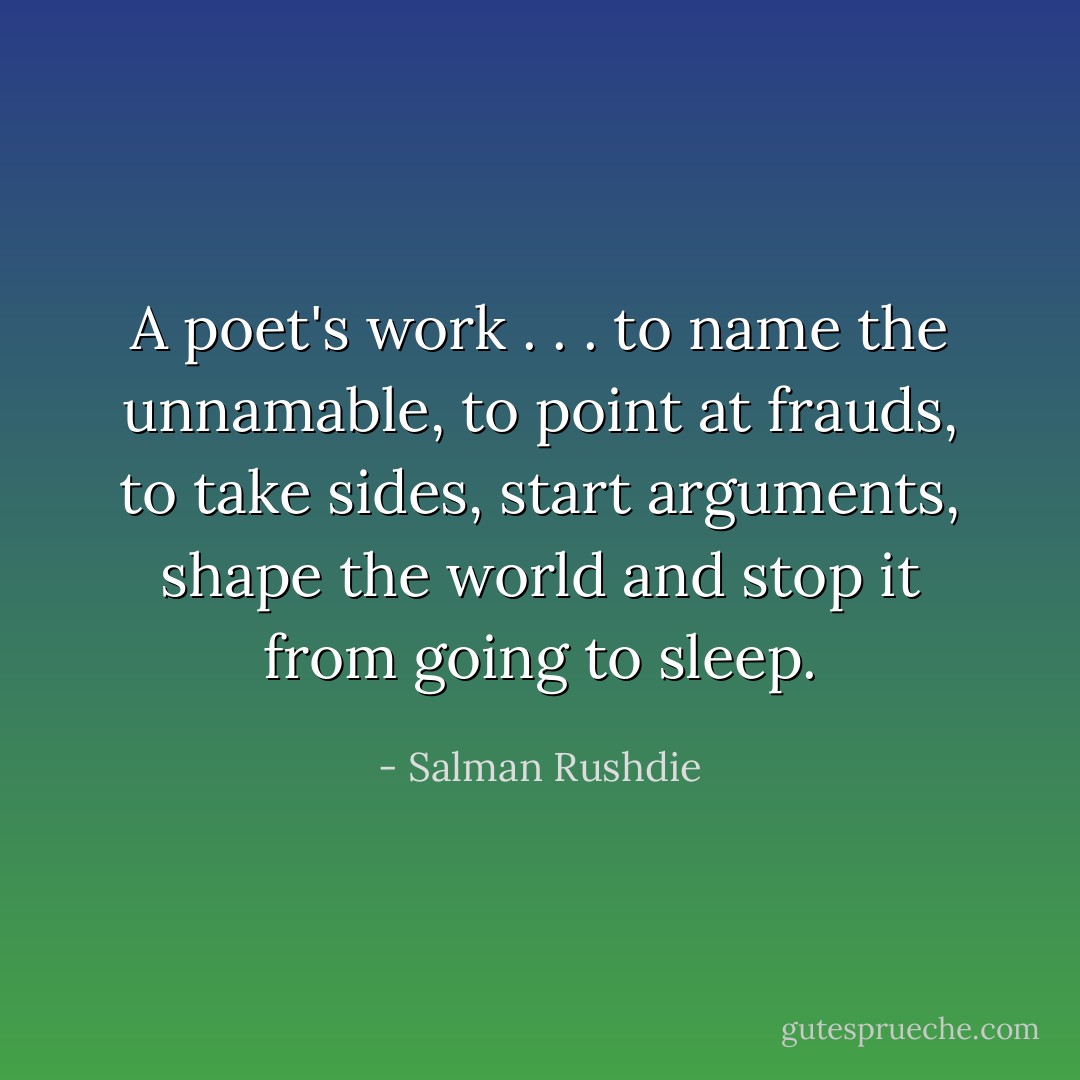 A poet's work . . . to name the unnamable, to point at frauds, to take sides, start arguments, shape the world and stop it from going to sleep. - Salman Rushdie