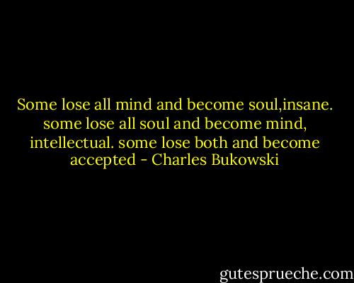 Some lose all mind and become soul,insane.<br />some lose all soul and become mind, intellectual.<br />some lose both and become accepted - Charles Bukowski