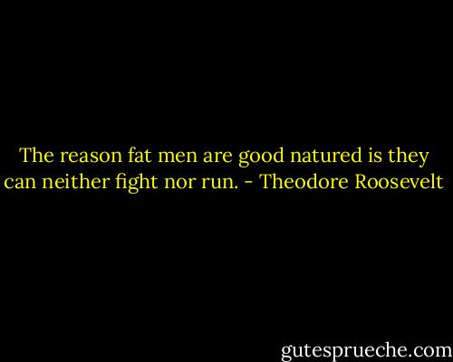 The reason fat men are good natured is they can neither fight nor run. - Theodore Roosevelt