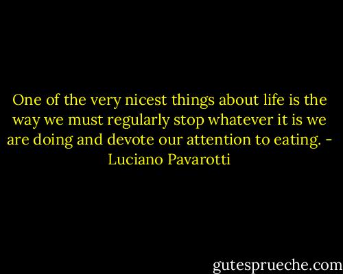 One of the very nicest things about life is the way we must regularly stop whatever it is we are doing and devote our attention to eating. - Luciano Pavarotti