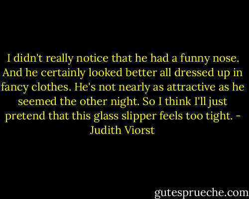 I didn't really notice that he had a funny nose.<br />And he certainly looked better all dressed up in fancy clothes.<br />He's not nearly as attractive as he seemed the other night.<br />So I think I'll just pretend that this glass slipper feels too tight. - Judith Viorst