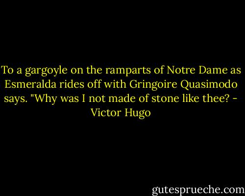 To a gargoyle on the ramparts of Notre Dame as Esmeralda rides off with Gringoire Quasimodo says. "Why was I not made of stone like thee? - Victor Hugo