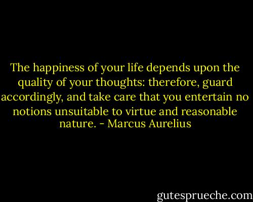 The happiness of your life depends upon the quality of your thoughts: therefore, guard accordingly, and take care that you entertain no notions unsuitable to virtue and reasonable nature. - Marcus Aurelius