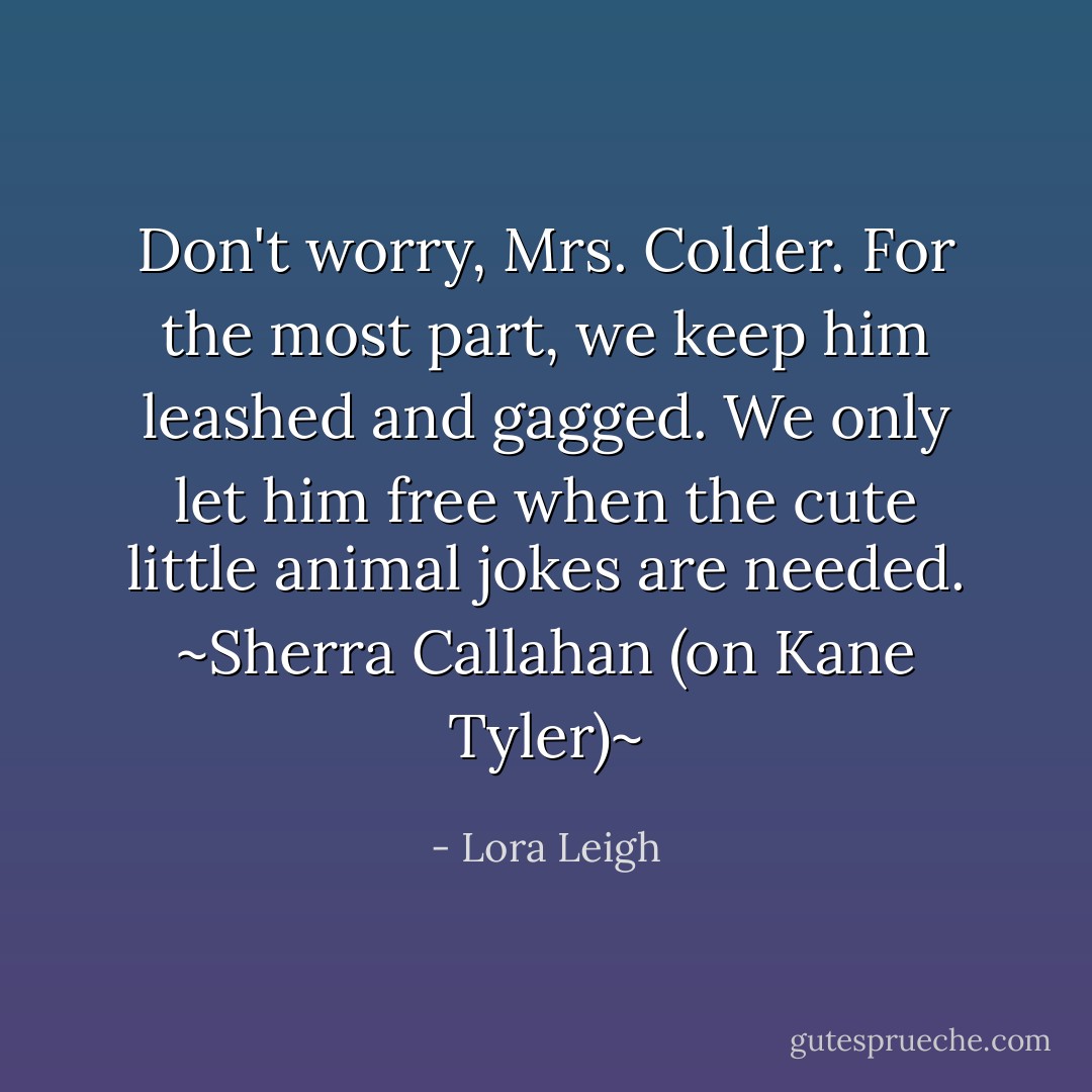 Don't worry, Mrs. Colder. For the most part, we keep him leashed and gagged. We only let him free when the cute little animal jokes are needed.<br />~Sherra Callahan (on Kane Tyler)~ - Lora Leigh
