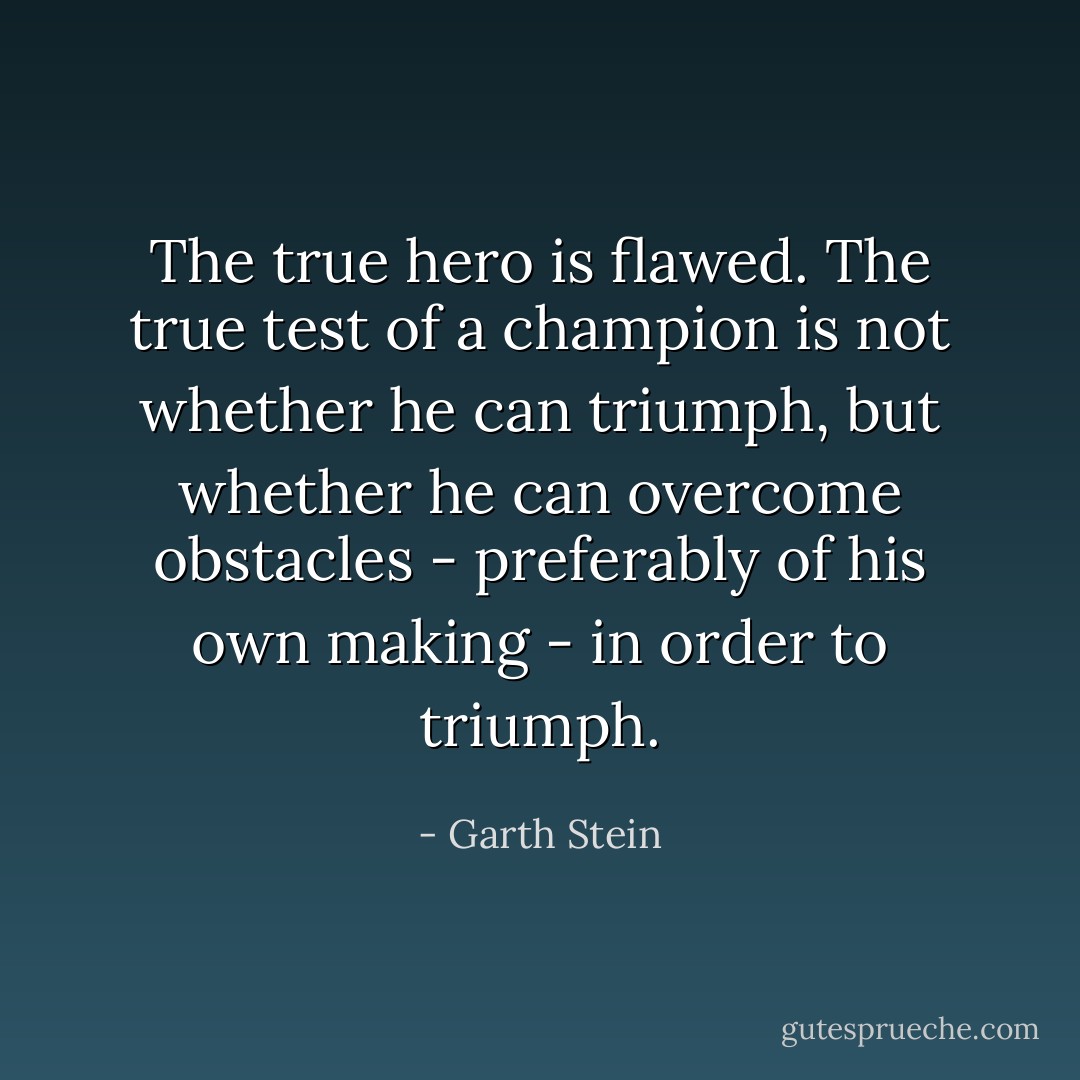 The true hero is flawed. The true test of a champion is not whether he can triumph, but whether he can overcome obstacles - preferably of his own making - in order to triumph. - Garth Stein