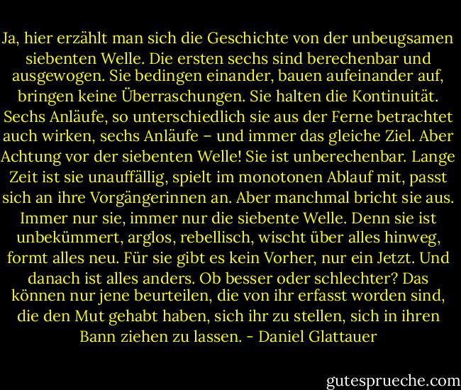 Ja, hier erzählt man sich die Geschichte von der unbeugsamen siebenten Welle. Die ersten sechs sind berechenbar und ausgewogen. Sie bedingen einander, bauen aufeinander auf, bringen keine Überraschungen. Sie halten die Kontinuität. Sechs Anläufe, so unterschiedlich sie aus der Ferne betrachtet auch wirken, sechs Anläufe – und immer das gleiche Ziel. Aber Achtung vor der siebenten Welle! Sie ist unberechenbar. Lange Zeit ist sie unauffällig, spielt im monotonen Ablauf mit, passt sich an ihre Vorgängerinnen an. Aber manchmal bricht sie aus. Immer nur sie, immer nur die siebente Welle. Denn sie ist unbekümmert, arglos, rebellisch, wischt über alles hinweg, formt alles neu. Für sie gibt es kein Vorher, nur ein Jetzt. Und danach ist alles anders. Ob besser oder schlechter? Das können nur jene beurteilen, die von ihr erfasst worden sind, die den Mut gehabt haben, sich ihr zu stellen, sich in ihren Bann ziehen zu lassen. - Daniel Glattauer