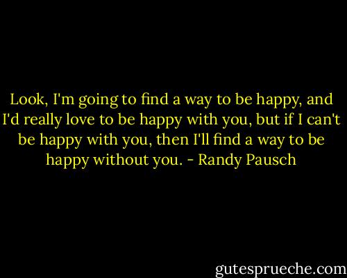 Look, I'm going to find a way to be happy, and I'd really love to be happy with you, but if I can't be happy with you, then I'll find a way to be happy without you. - Randy Pausch