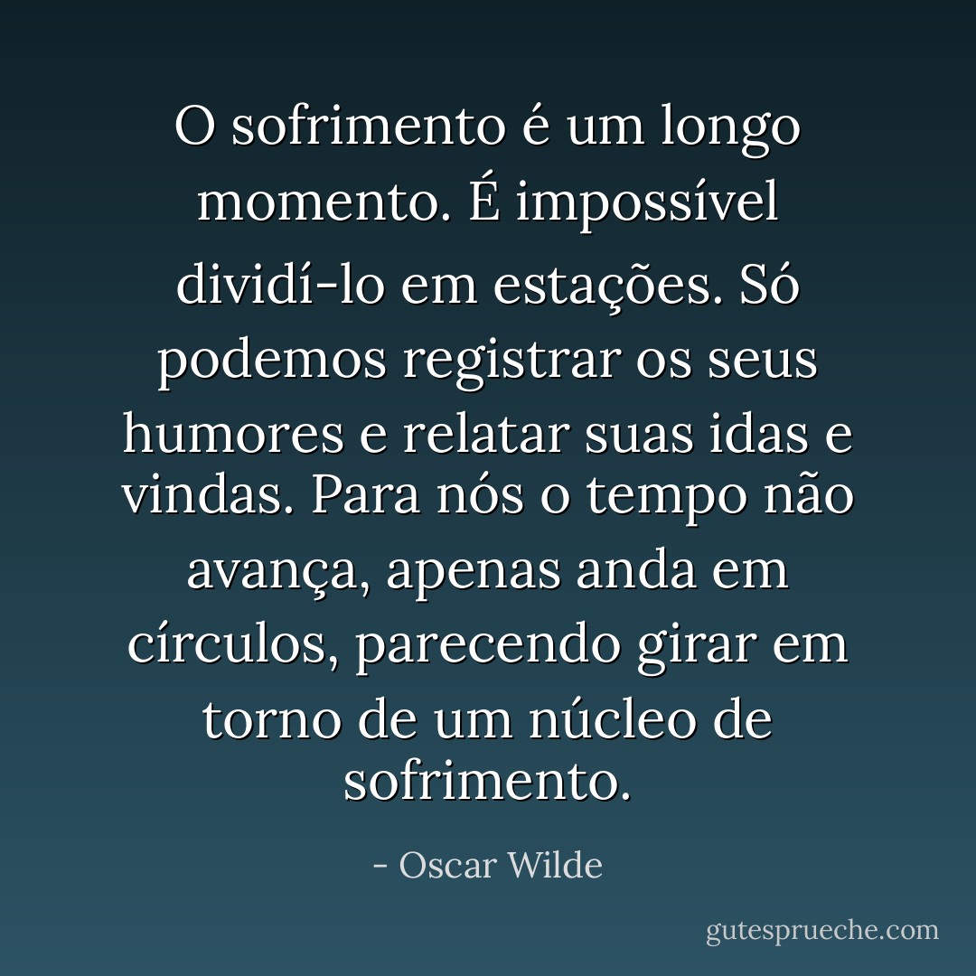 O sofrimento é um longo momento. É impossível dividí-lo em estações. Só podemos registrar os seus humores e relatar suas idas e vindas. Para nós o tempo não avança, apenas anda em círculos, parecendo girar em torno de um núcleo de sofrimento. - Oscar Wilde