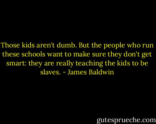 Those kids aren't dumb. But the people who run these schools want to make sure they don't get smart: they are really teaching the kids to be slaves. - James Baldwin