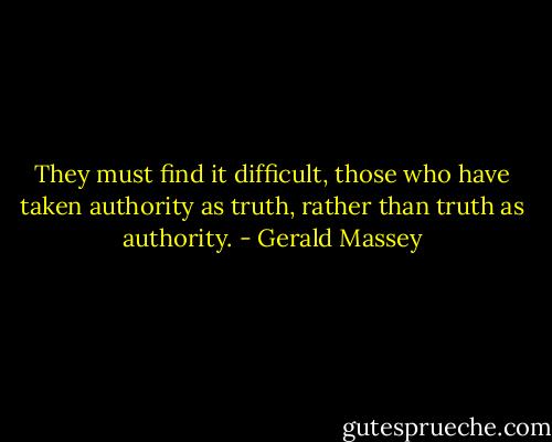 They must find it difficult, those who have taken authority as truth, rather than truth as authority. - Gerald Massey