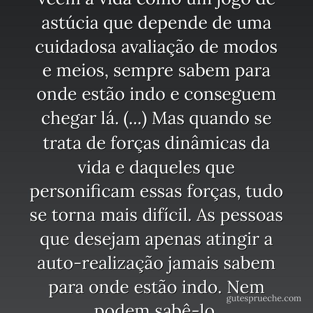 Os calculistas, aqueles que vêem a vida como um jogo de astúcia que depende de uma cuidadosa avaliação de modos e meios, sempre sabem para onde estão indo e conseguem chegar lá. (...) Mas quando se trata de forças dinâmicas da vida e daqueles que personificam essas forças, tudo se torna mais difícil. As pessoas que desejam apenas atingir a auto-realização jamais sabem para onde estão indo. Nem podem sabê-lo. - Oscar Wilde
