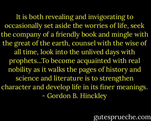 It is both revealing and invigorating to occasionally set aside the worries of life, seek the company of a friendly book and mingle with the great of the earth, counsel with the wise of all time, look into the unlived days with prophets...To become acquainted with real nobility as it walks the pages of history and science and literature is to strengthen character and develop life in its finer meanings. - Gordon B. Hinckley
