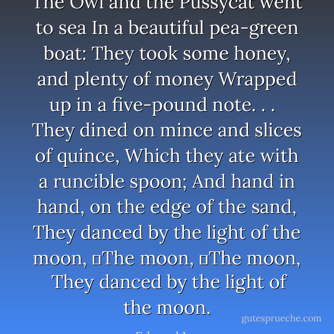The Owl and the Pussycat went to sea<br />In a beautiful pea-green boat:<br />They took some honey, and plenty of money<br />Wrapped up in a five-pound note. . . <br /><br />They dined on mince and slices of quince,<br />Which they ate with a runcible spoon;<br />And hand in hand, on the edge of the sand,<br />They danced by the light of the moon,<br />	The moon,<br />	The moon,<br /><br />They danced by the light of the moon. - Edward Lear