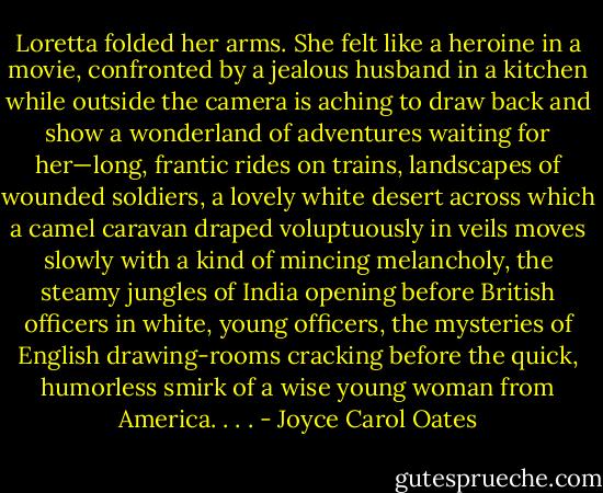 Loretta folded her arms. She felt like a heroine in a movie, confronted by a jealous husband in a kitchen while outside the camera is aching to draw back and show a wonderland of adventures waiting for her—long, frantic rides on trains, landscapes of wounded soldiers, a lovely white desert across which a camel caravan draped voluptuously in veils moves slowly with a kind of mincing melancholy, the steamy jungles of India opening before British officers in white, young officers, the mysteries of English drawing-rooms cracking before the quick, humorless smirk of a wise young woman from America. . . . - Joyce Carol Oates