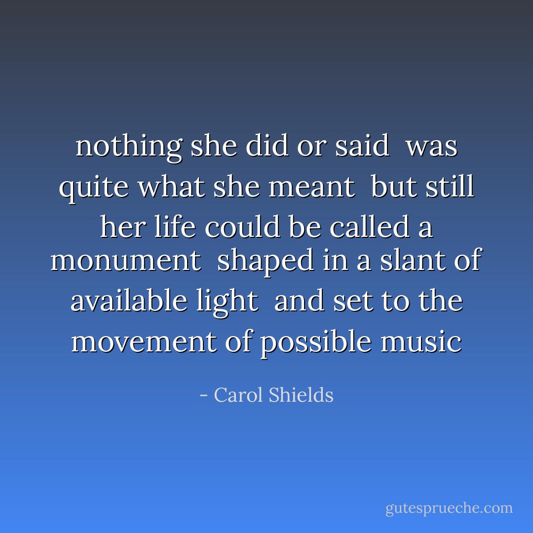 nothing she did<br />or said<br /><br />was quite<br />what she meant<br /><br />but still her life<br />could be called a monument<br /><br />shaped in a slant<br />of available light<br /><br />and set to the movement<br />of possible music - Carol Shields