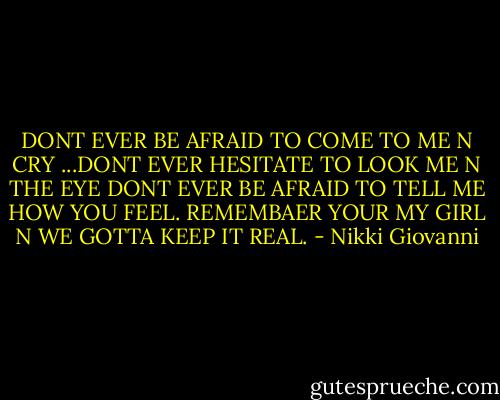 DONT EVER BE AFRAID TO COME TO ME N CRY ...DONT EVER HESITATE TO LOOK ME N THE EYE DONT EVER BE AFRAID TO TELL ME HOW YOU FEEL. REMEMBAER YOUR MY GIRL N WE GOTTA KEEP IT REAL. - Nikki Giovanni