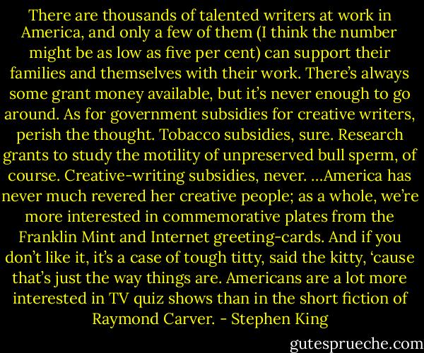 There are thousands of talented writers at work in America, and only a few of them (I think the number might be as low as five per cent) can support their families and themselves with their work. There’s always some grant money available, but it’s never enough to go around. As for government subsidies for creative writers, perish the thought. Tobacco subsidies, sure. Research grants to study the motility of unpreserved bull sperm, of course. Creative-writing subsidies, never. …America has never much revered her creative people; as a whole, we’re more interested in commemorative plates from the Franklin Mint and Internet greeting-cards. And if you don’t like it, it’s a case of tough titty, said the kitty, ‘cause that’s just the way things are. Americans are a lot more interested in TV quiz shows than in the short fiction of Raymond Carver. - Stephen King