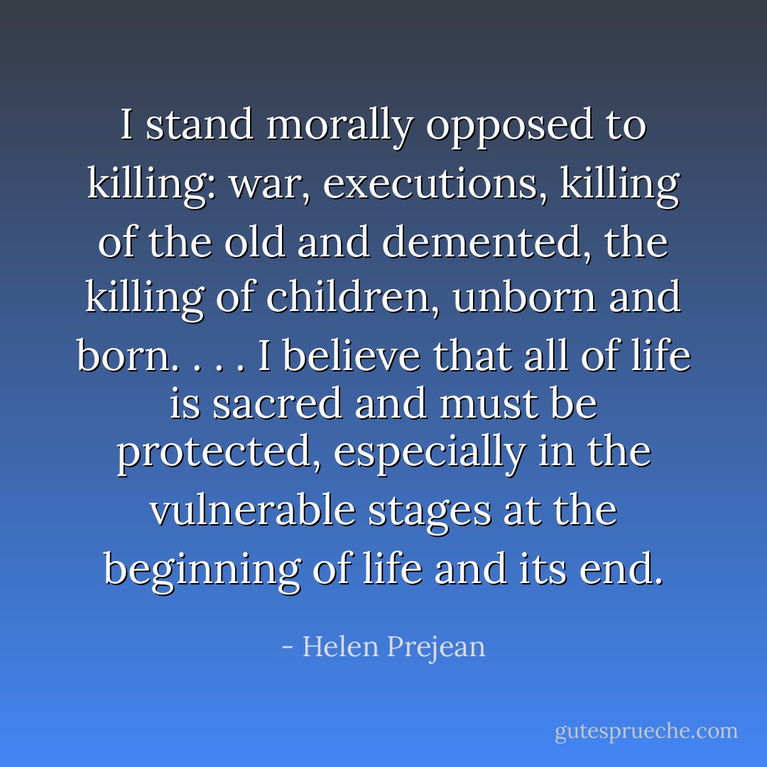 I stand morally opposed to killing: war, executions, killing of the old and demented, the killing of children, unborn and born. . . . I believe that all of life is sacred and must be protected, especially in the vulnerable stages at the beginning of life and its end. - Helen Prejean
