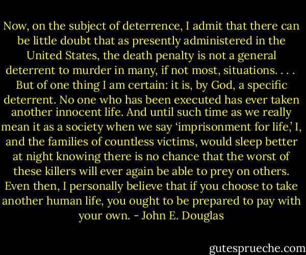 Now, on the subject of deterrence, I admit that there can be little doubt that as presently administered in the United States, the death penalty is not a general deterrent to murder in many, if not most, situations. . . .<br /><br />But of one thing I am certain: it is, by God, a specific deterrent. No one who has been executed has ever taken another innocent life. And until such time as we really mean it as a society when we say ‘imprisonment for life,’ I, and the families of countless victims, would sleep better at night knowing there is no chance that the worst of these killers will ever again be able to prey on others. Even then, I personally believe that if you choose to take another human life, you ought to be prepared to pay with your own. - John E. Douglas