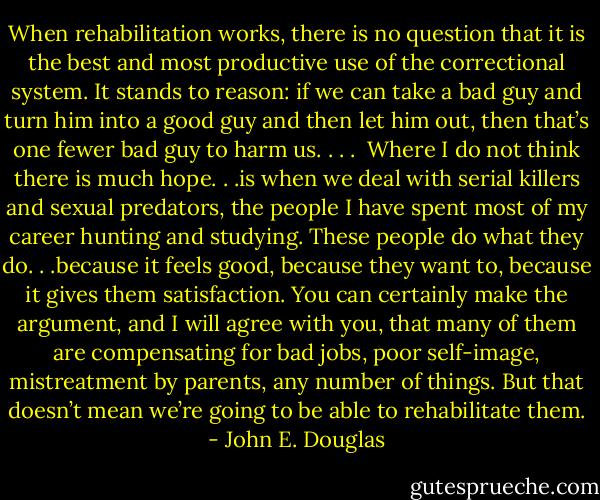 When rehabilitation works, there is no question that it is the best and most productive use of the correctional system. It stands to reason: if we can take a bad guy and turn him into a good guy and then let him out, then that’s one fewer bad guy to harm us. . . .<br /><br />Where I do not think there is much hope. . .is when we deal with serial killers and sexual predators, the people I have spent most of my career hunting and studying. These people do what they do. . .because it feels good, because they want to, because it gives<br />them satisfaction. You can certainly make the argument, and I will agree with you, that many of them are compensating for bad jobs, poor self-image, mistreatment by parents, any number of things. But that doesn’t mean we’re going to be able to rehabilitate them. - John E. Douglas