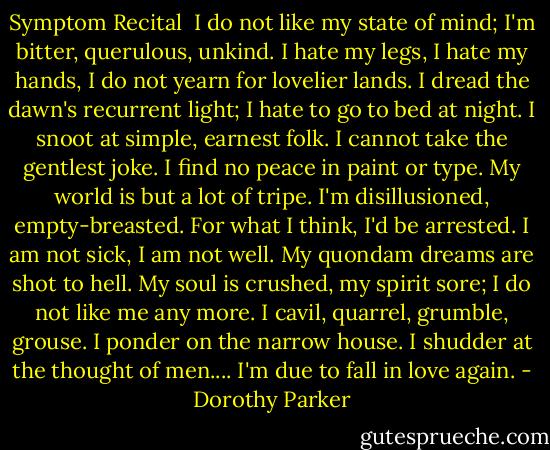 Symptom Recital<br /><br />I do not like my state of mind;<br />I'm bitter, querulous, unkind.<br />I hate my legs, I hate my hands,<br />I do not yearn for lovelier lands.<br />I dread the dawn's recurrent light;<br />I hate to go to bed at night.<br />I snoot at simple, earnest folk.<br />I cannot take the gentlest joke.<br />I find no peace in paint or type.<br />My world is but a lot of tripe.<br />I'm disillusioned, empty-breasted.<br />For what I think, I'd be arrested.<br />I am not sick, I am not well.<br />My quondam dreams are shot to hell.<br />My soul is crushed, my spirit sore;<br />I do not like me any more.<br />I cavil, quarrel, grumble, grouse.<br />I ponder on the narrow house.<br />I shudder at the thought of men....<br />I'm due to fall in love again. - Dorothy Parker