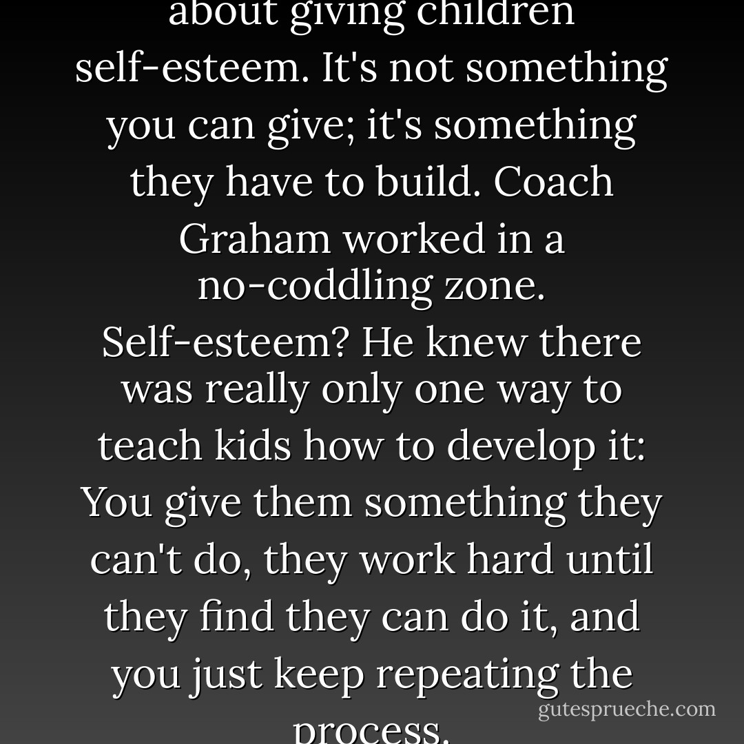 There's a lot of talk these days about giving children self-esteem. It's not something you can give; it's something they have to build. Coach Graham worked in a no-coddling zone. Self-esteem? He knew there was really only one way to teach kids how to develop it: You give them something they can't do, they work hard until they find they can do it, and you just keep repeating the process. - Randy Pausch