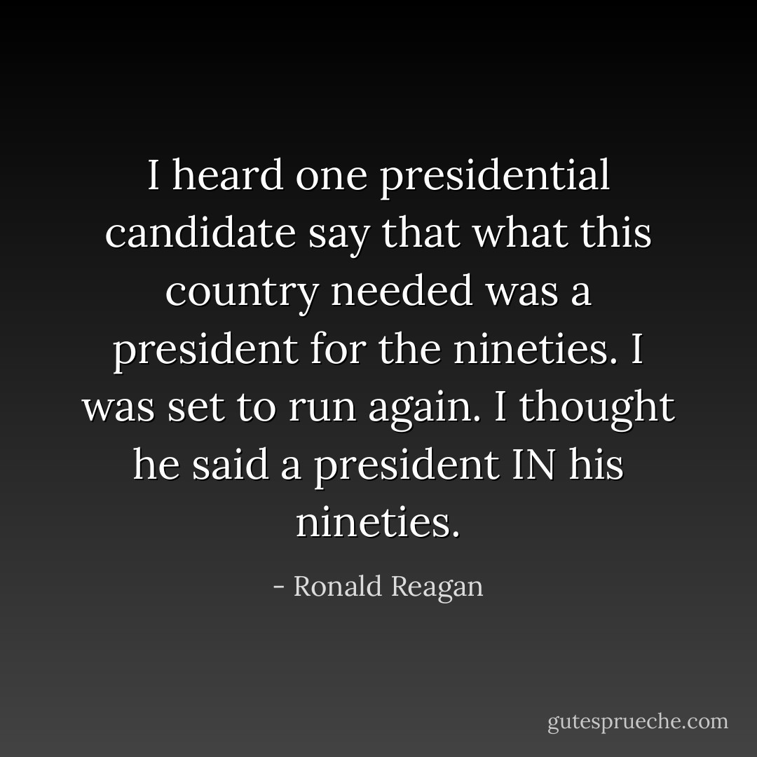 I heard one presidential candidate say that what this country needed was a president for the nineties. I was set to run again. I thought he said a president IN his nineties. - Ronald Reagan