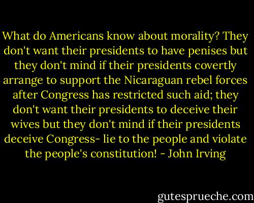 What do Americans know about morality? They don't want their presidents to have penises but they don't mind if their presidents covertly arrange to support the Nicaraguan rebel forces after Congress has restricted such aid; they don't want their presidents to deceive their wives but they don't mind if their presidents deceive Congress- lie to the people and violate the people's constitution! - John Irving