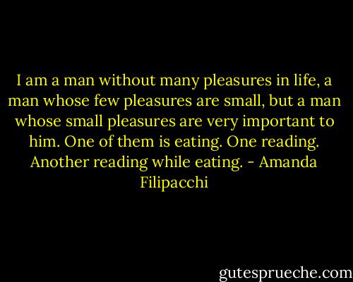 I am a man without many pleasures in life, a man whose few pleasures are small, but a man whose small pleasures are very important to him. One of them is eating. One reading. Another reading while eating. - Amanda Filipacchi