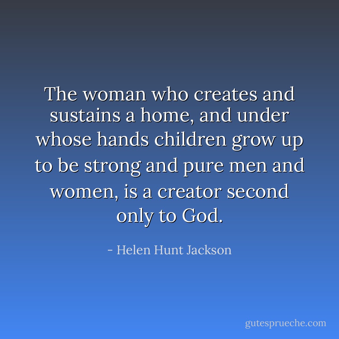The woman who creates and sustains a home, and under whose hands children grow up to be strong and pure men and women, is a creator second only to God. - Helen Hunt Jackson
