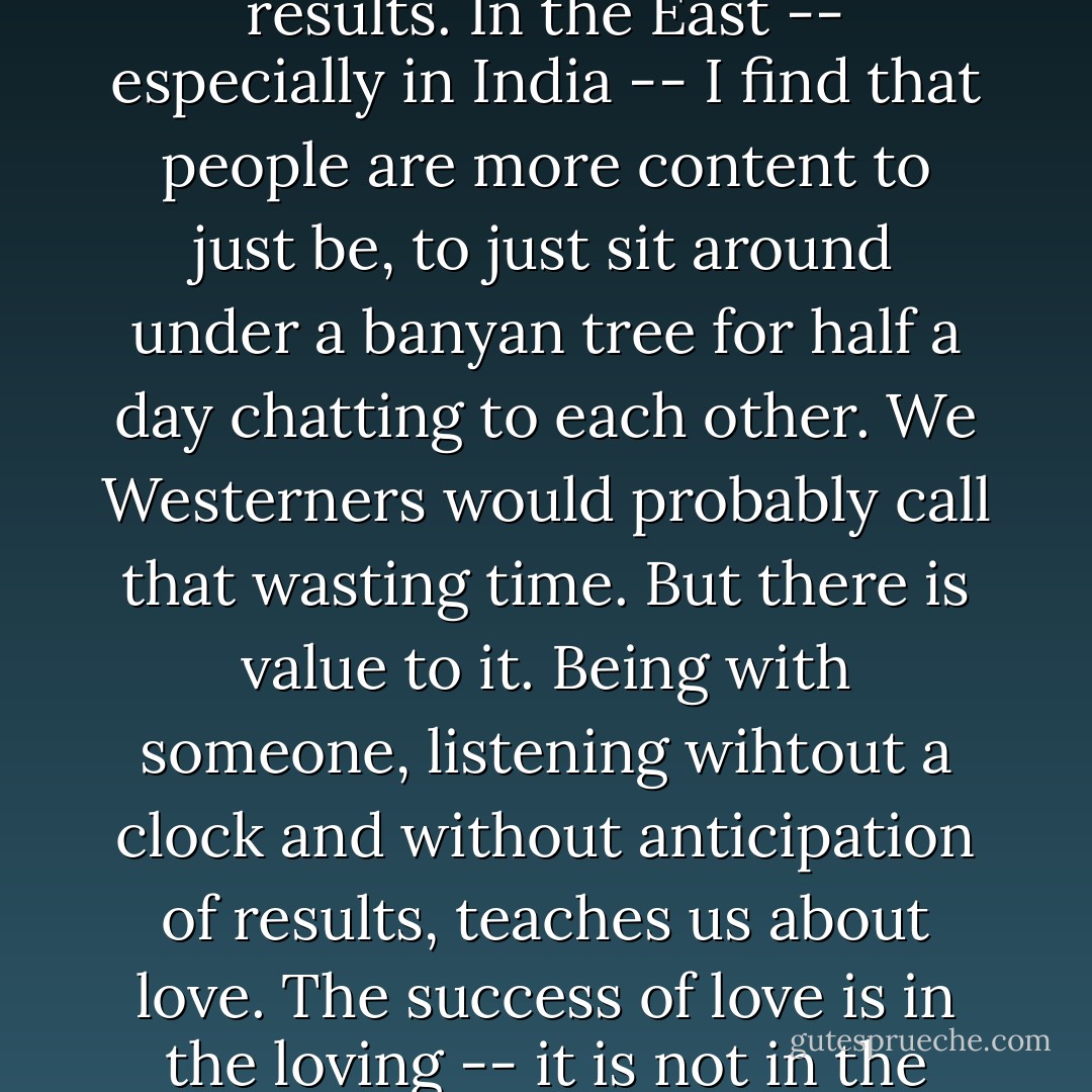 In the West we have a tendency to be profit-oriented, where everything is measured according to the results and we get caught up in being more and more active to generate results. In the East -- especially in India -- I find that people are more content to just be, to just sit around under a banyan tree for half a day chatting to each other. We Westerners would probably call that wasting time. But there is value to it. Being with someone, listening wihtout a clock and without anticipation of results, teaches us about love. The success of love is in the loving -- it is not in the result of loving. <br /><br /><i>These words, taken from the book A Simple Path, are the words of one of the Missionaries of Charity Sisters, <b>not</b> of Mother Teresa.</i> - Mother Teresa
