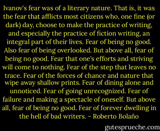 Ivanov's fear was of a literary nature. That is, it was the fear that afflicts most citizens who, one fine (or dark) day, choose to make the practice of writing, and especially the practice of fiction writing, an integral part of their lives. Fear of being no good. Also fear of being overlooked. But above all, fear of being no good. Fear that one's efforts and striving will come to nothing. Fear of the step that leaves no trace. Fear of the forces of chance and nature that wipe away shallow prints. Fear of dining alone and unnoticed. Fear of going unrecognized. Fear of failure and making a spectacle of oneself. But above all, fear of being no good. Fear of forever dwelling in the hell of bad writers. - Roberto Bolaño