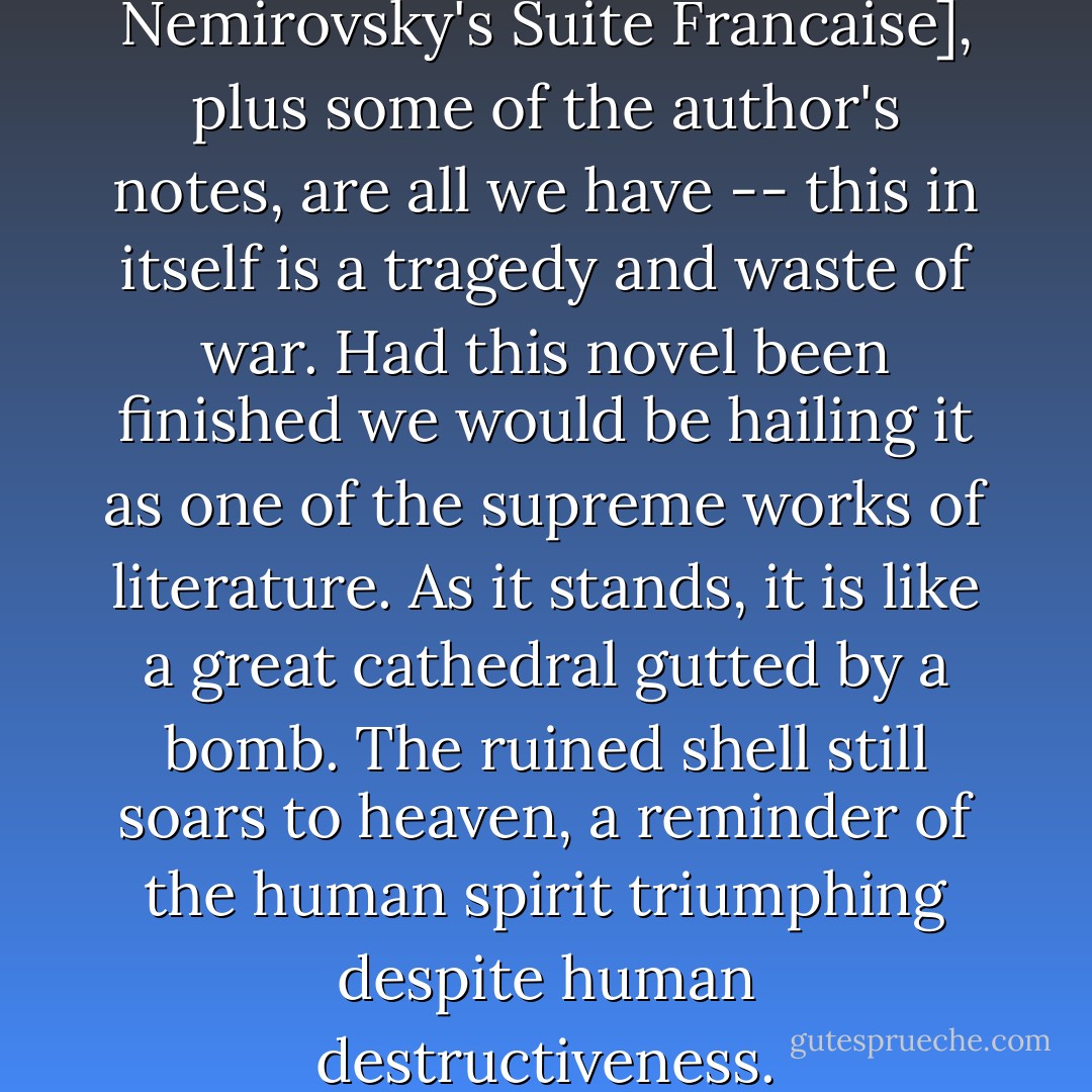 These two sections [of Irene Nemirovsky's Suite Francaise], plus some of the author's notes, are all we have -- this in itself is a tragedy and waste of war. Had this novel been finished we would be hailing it as one of the supreme works of literature. As it stands, it is like a great cathedral gutted by a bomb. The ruined shell still soars to heaven, a reminder of the human spirit triumphing despite human destructiveness. - Irène Némirovsky