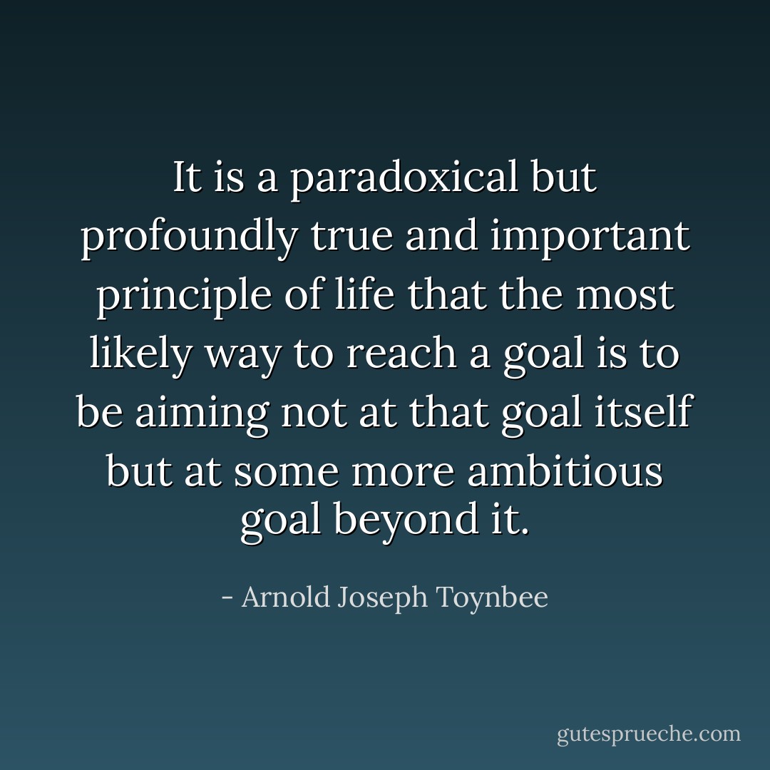 It is a paradoxical but profoundly true and important principle of life that the most likely way to reach a goal is to be aiming not at that goal itself but at some more ambitious goal beyond it. - Arnold Joseph Toynbee