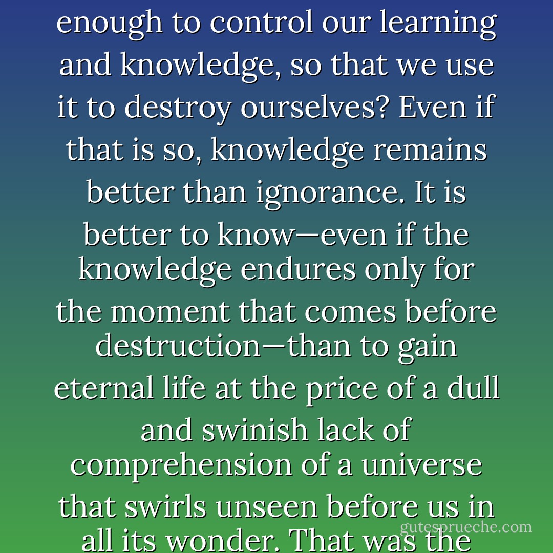 Suppose that we are wise enough to learn and know—and yet not wise enough to control our learning and knowledge, so that we use it to destroy ourselves? Even if that is so, knowledge remains better than ignorance. It is better to know—even if the knowledge endures only for the moment that comes before destruction—than to gain eternal life at the price of a dull and swinish lack of comprehension of a universe that swirls unseen before us in all its wonder. That was the choice of Achilles, and it is mine, too. - Isaac Asimov