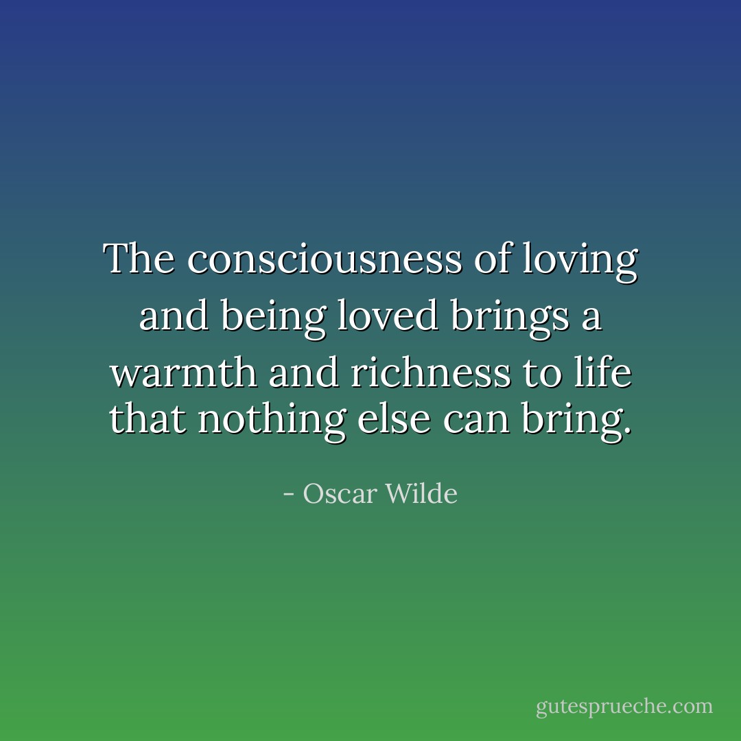 The consciousness of loving and being loved brings a warmth and richness to life that nothing else can bring. - Oscar Wilde