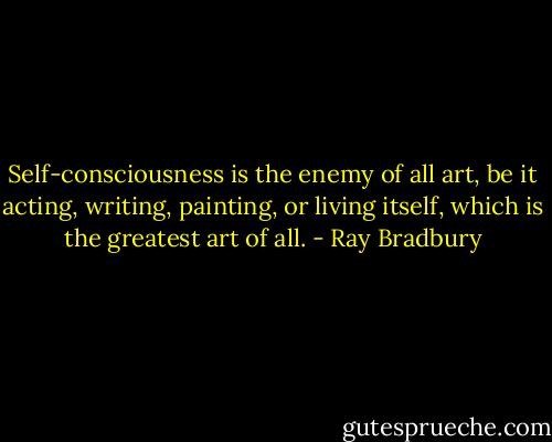 Self-consciousness is the enemy of all art, be it acting, writing, painting, or living itself, which is the greatest art of all. - Ray Bradbury