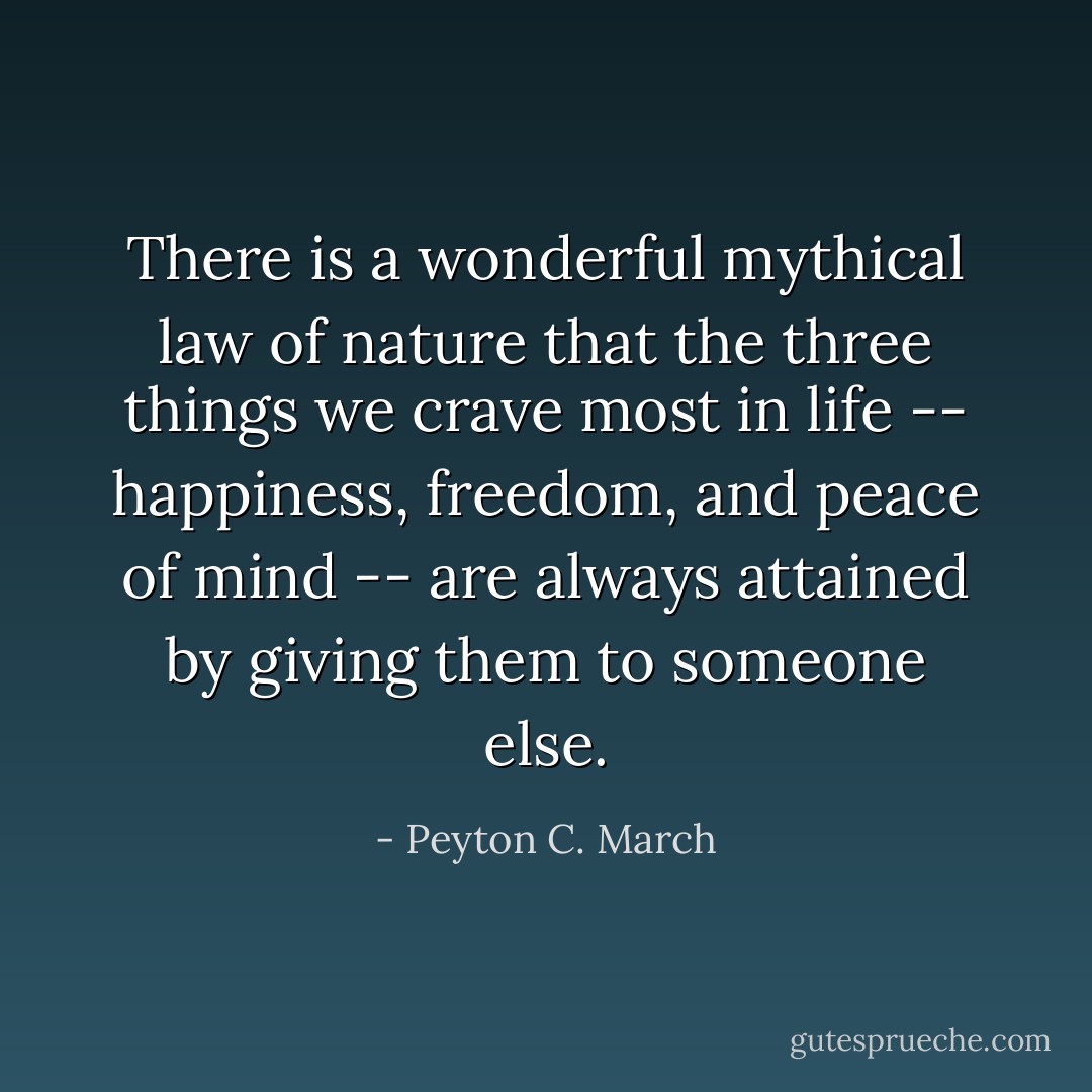 There is a wonderful mythical law of nature that the three things we crave most in life -- happiness, freedom, and peace of mind -- are always attained by giving them to someone else. - Peyton C. March