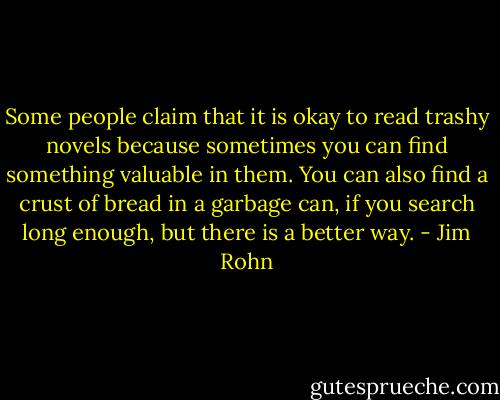 Some people claim that it is okay to read trashy novels because sometimes you can find something valuable in them. You can also find a crust of bread in a garbage can, if you search long enough, but there is a better way. - Jim Rohn