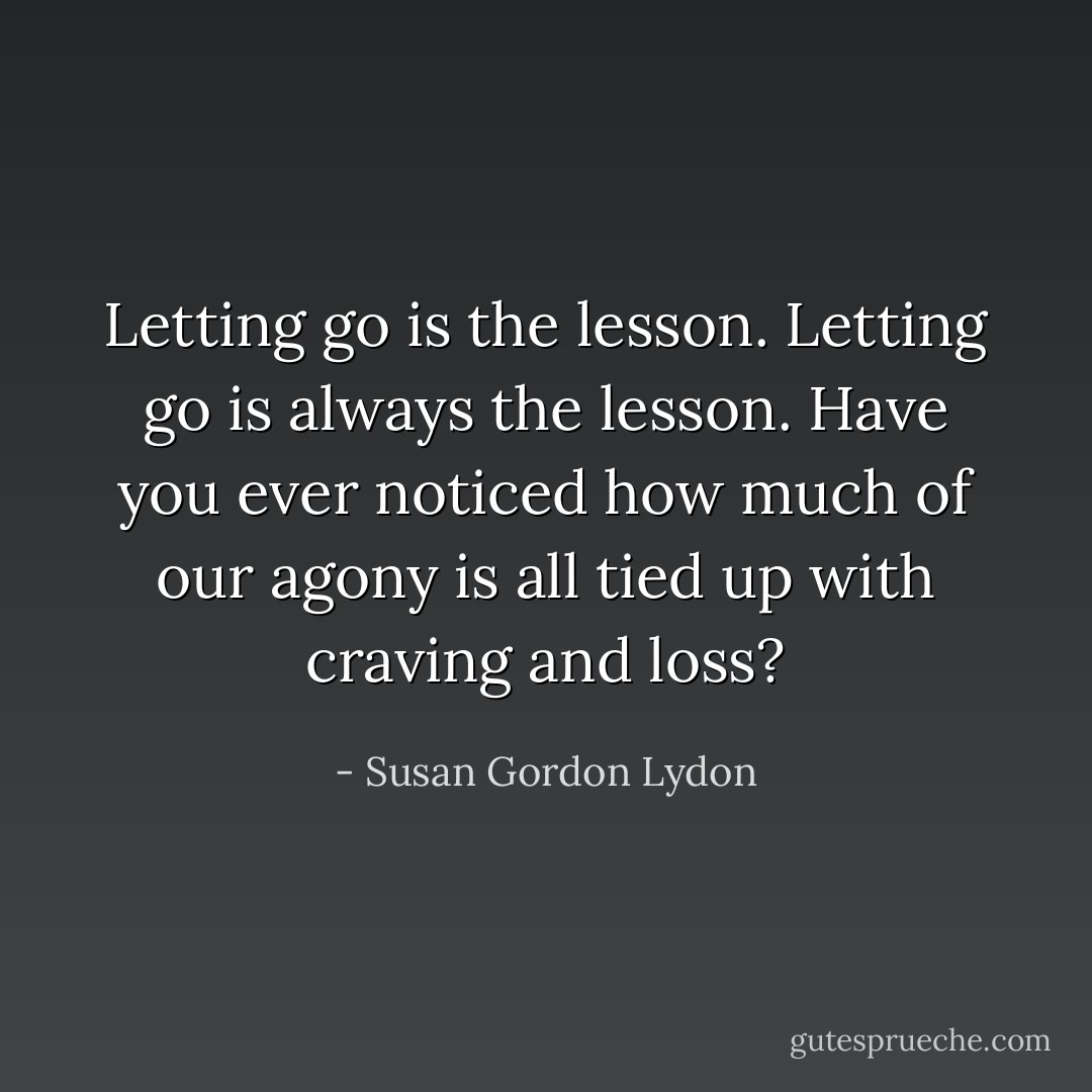 Letting go is the lesson. Letting go is always the lesson. Have you ever noticed how much of our agony is all tied up with craving and loss? - Susan Gordon Lydon