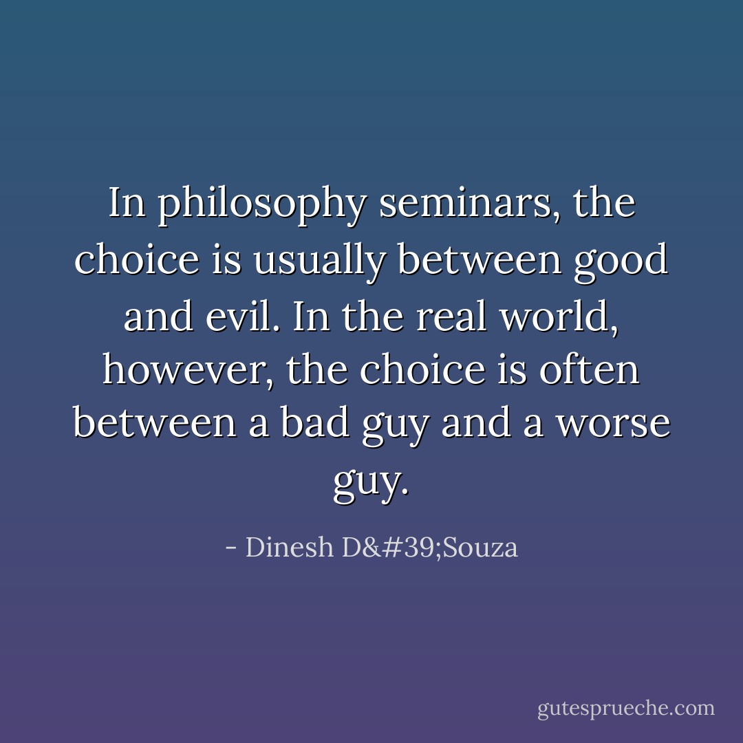 In philosophy seminars, the choice is usually between good and evil. In the real world, however, the choice is often between a bad guy and a worse guy. - Dinesh D'Souza