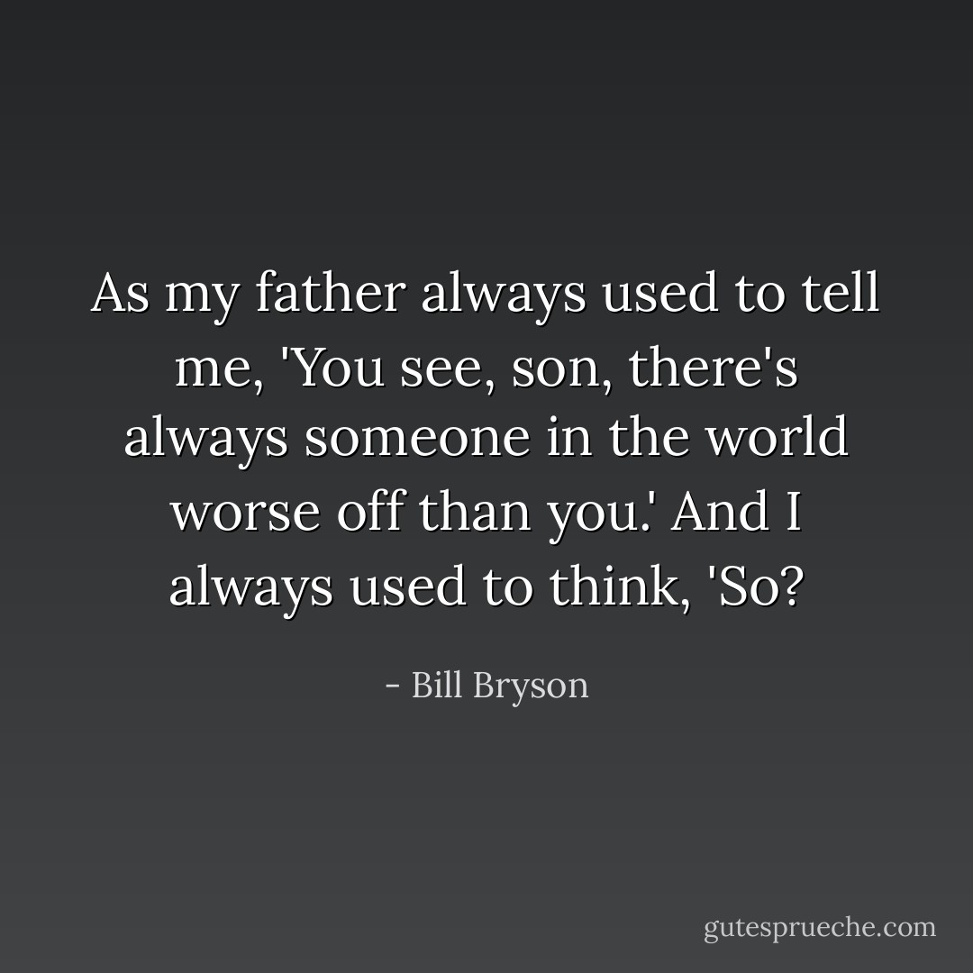 As my father always used to tell me, 'You see, son, there's always someone in the world worse off than you.' And I always used to think, 'So? - Bill Bryson